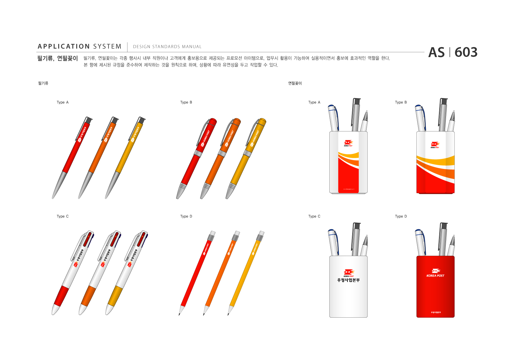 APPLICATION SYSTEM 필기류, 연필꽂이  DESIGN STANDARDS MANUAL  필기류, 연필꽃이는 각종 행사시 내부 직원이나 고객에게 홍보용으로 제공되는 프로모션 아이템으로, 업무시 활용이 가능하여 실용적이면서 홍보에 효과적인 역할을 한다. 본 항에 제시된 규정을 준수하여 제작하는 것을 원칙으로 하며, 상황에 따라 유연성을 두고 작업할 수 있다.  AS I 603  필기류  연필꽂이  Type A  Type B  Type A  Type B  Type C  Type D  Type C  Type D